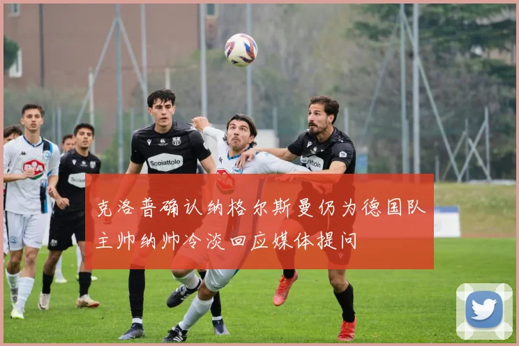 克洛普确认纳格尔斯曼仍为德国队主帅纳帅冷淡回应媒体提问