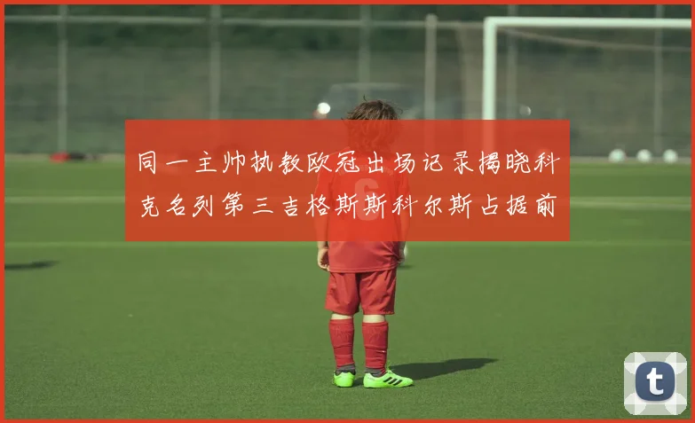 同一主帅执教欧冠出场记录揭晓科克名列第三吉格斯斯科尔斯占据前两位