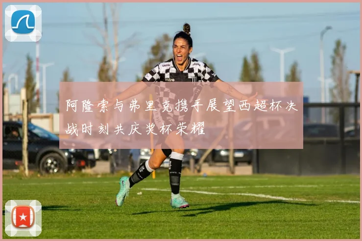 阿隆索与弗里克携手展望西超杯决战时刻共庆奖杯荣耀