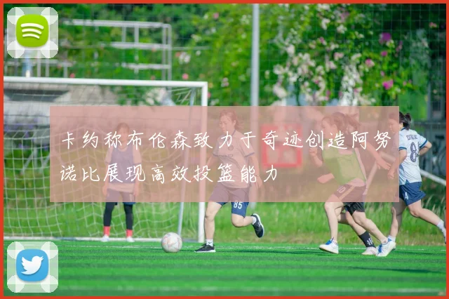 卡约称布伦森致力于奇迹创造阿努诺比展现高效投篮能力