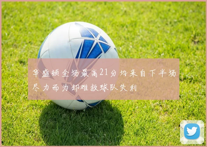 华盛顿全场最高21分均来自下半场尽力而为却难救球队失利