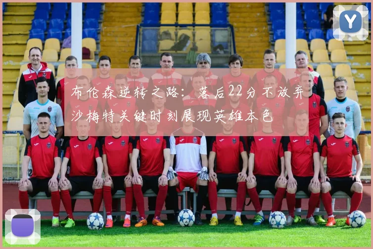 布伦森逆转之路：落后22分不放弃沙梅特关键时刻展现英雄本色