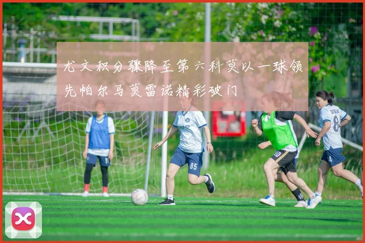 尤文积分骤降至第六科莫以一球领先帕尔马莫雷诺精彩破门