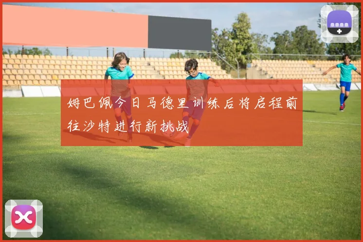 姆巴佩今日马德里训练后将启程前往沙特进行新挑战