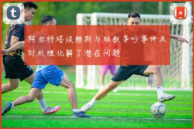 阿尔特塔谈赖斯与助教争吵事件及时处理化解了潜在问题