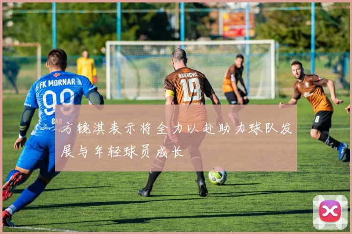 方镜淇表示将全力以赴助力球队发展与年轻球员成长