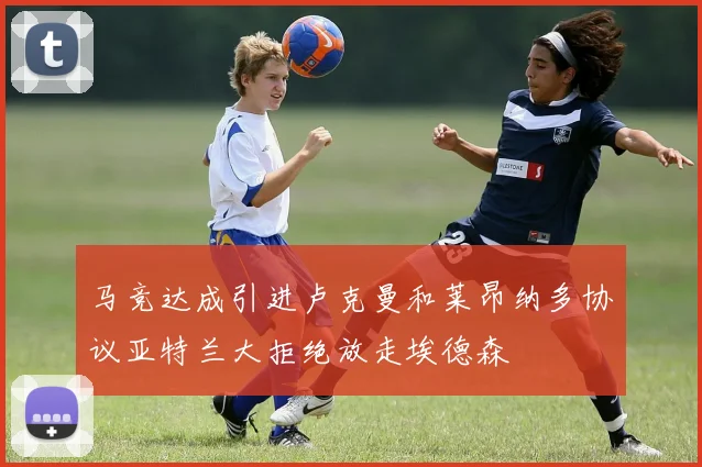 马竞达成引进卢克曼和莱昂纳多协议亚特兰大拒绝放走埃德森