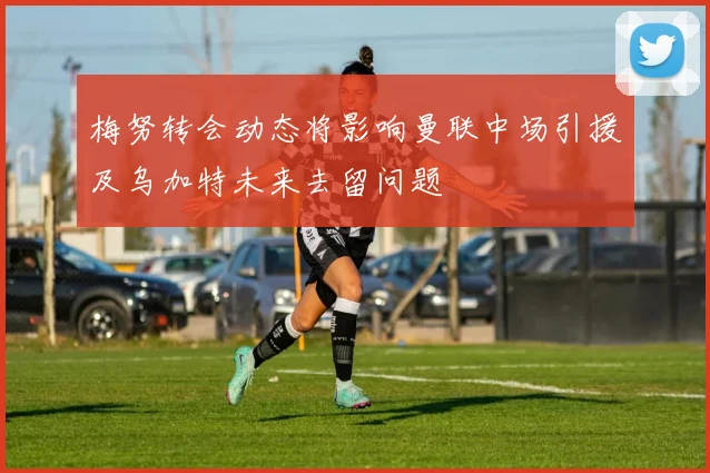 梅努转会动态将影响曼联中场引援及乌加特未来去留问题